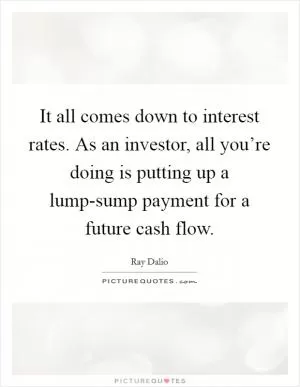 It all comes down to interest rates. As an investor, all you’re doing is putting up a lump-sump payment for a future cash flow Picture Quote #1