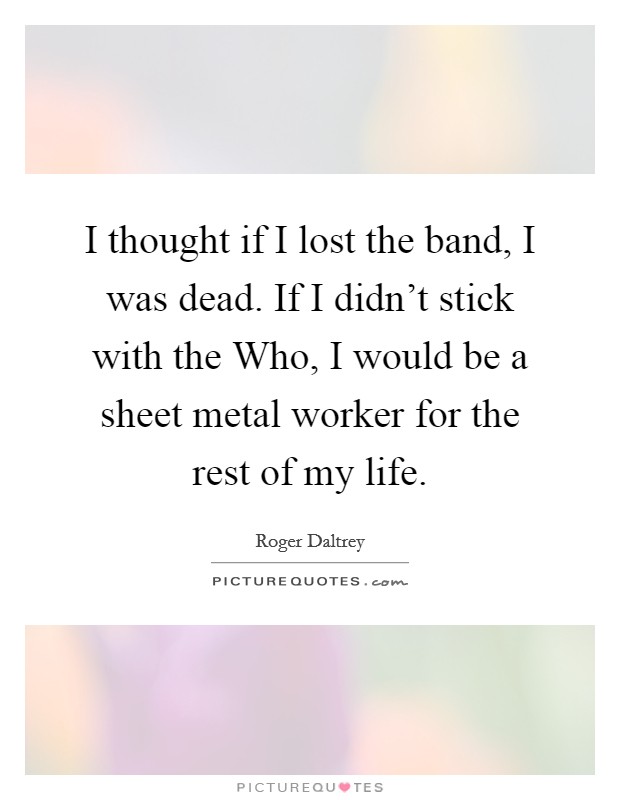 I thought if I lost the band, I was dead. If I didn’t stick with the Who, I would be a sheet metal worker for the rest of my life Picture Quote #1