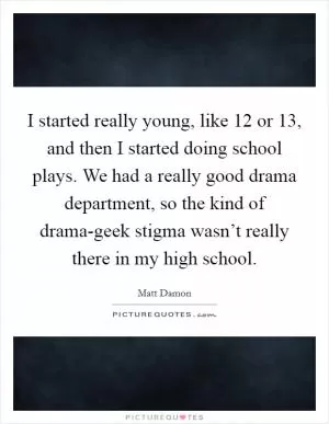 I started really young, like 12 or 13, and then I started doing school plays. We had a really good drama department, so the kind of drama-geek stigma wasn’t really there in my high school Picture Quote #1