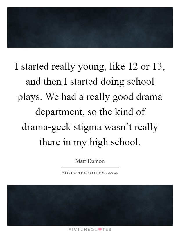 I started really young, like 12 or 13, and then I started doing school plays. We had a really good drama department, so the kind of drama-geek stigma wasn't really there in my high school Picture Quote #1