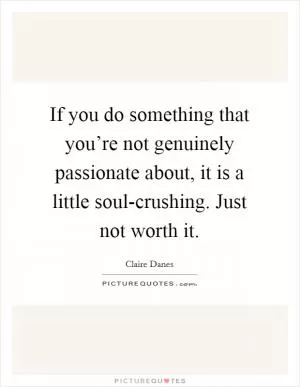 If you do something that you’re not genuinely passionate about, it is a little soul-crushing. Just not worth it Picture Quote #1