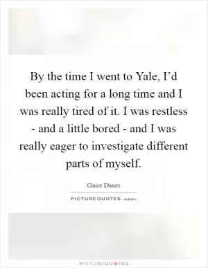 By the time I went to Yale, I’d been acting for a long time and I was really tired of it. I was restless - and a little bored - and I was really eager to investigate different parts of myself Picture Quote #1