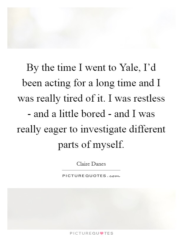 By the time I went to Yale, I'd been acting for a long time and I was really tired of it. I was restless - and a little bored - and I was really eager to investigate different parts of myself Picture Quote #1