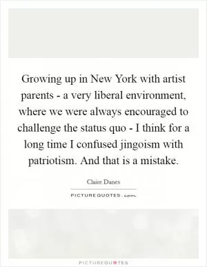 Growing up in New York with artist parents - a very liberal environment, where we were always encouraged to challenge the status quo - I think for a long time I confused jingoism with patriotism. And that is a mistake Picture Quote #1