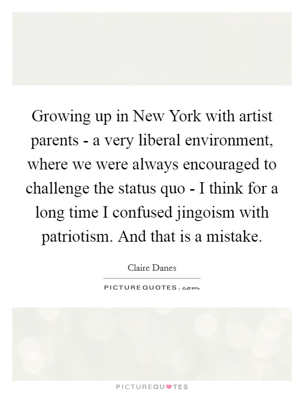 Growing up in New York with artist parents - a very liberal environment, where we were always encouraged to challenge the status quo - I think for a long time I confused jingoism with patriotism. And that is a mistake Picture Quote #1