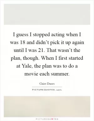 I guess I stopped acting when I was 18 and didn’t pick it up again until I was 21. That wasn’t the plan, though. When I first started at Yale, the plan was to do a movie each summer Picture Quote #1