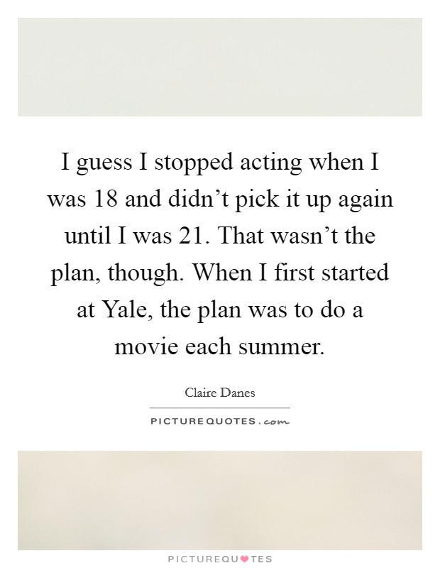 I guess I stopped acting when I was 18 and didn't pick it up again until I was 21. That wasn't the plan, though. When I first started at Yale, the plan was to do a movie each summer Picture Quote #1