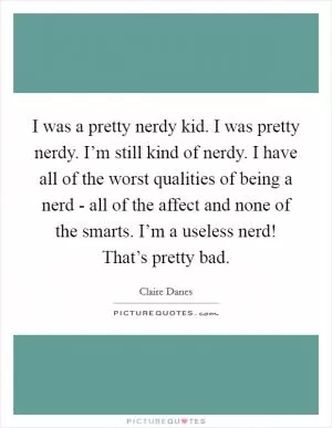 I was a pretty nerdy kid. I was pretty nerdy. I’m still kind of nerdy. I have all of the worst qualities of being a nerd - all of the affect and none of the smarts. I’m a useless nerd! That’s pretty bad Picture Quote #1