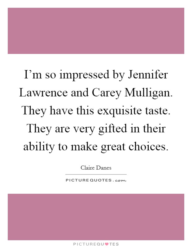 I'm so impressed by Jennifer Lawrence and Carey Mulligan. They have this exquisite taste. They are very gifted in their ability to make great choices Picture Quote #1
