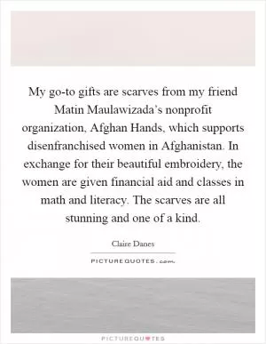 My go-to gifts are scarves from my friend Matin Maulawizada’s nonprofit organization, Afghan Hands, which supports disenfranchised women in Afghanistan. In exchange for their beautiful embroidery, the women are given financial aid and classes in math and literacy. The scarves are all stunning and one of a kind Picture Quote #1