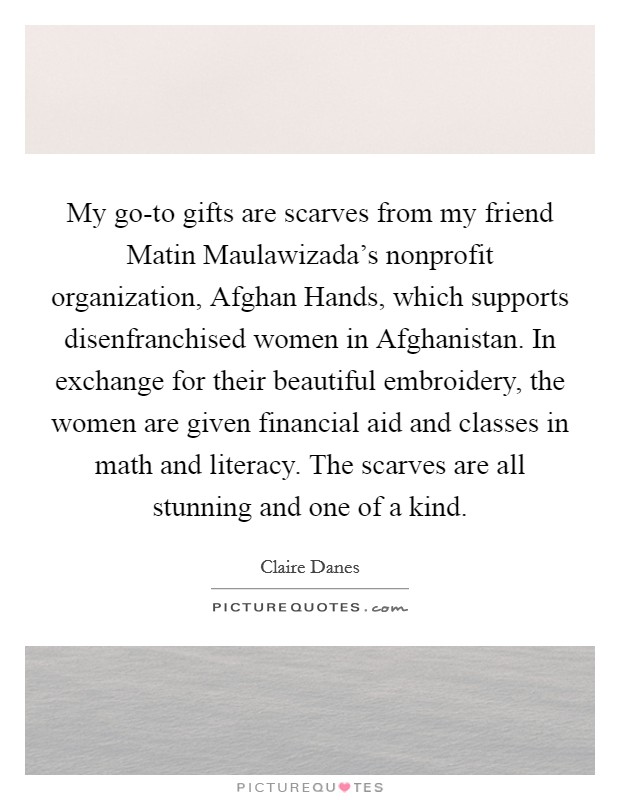 My go-to gifts are scarves from my friend Matin Maulawizada's nonprofit organization, Afghan Hands, which supports disenfranchised women in Afghanistan. In exchange for their beautiful embroidery, the women are given financial aid and classes in math and literacy. The scarves are all stunning and one of a kind Picture Quote #1