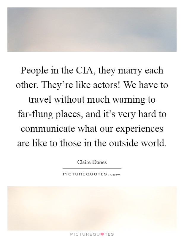 People in the CIA, they marry each other. They're like actors! We have to travel without much warning to far-flung places, and it's very hard to communicate what our experiences are like to those in the outside world Picture Quote #1