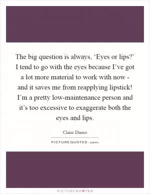 The big question is always, ‘Eyes or lips?’ I tend to go with the eyes because I’ve got a lot more material to work with now - and it saves me from reapplying lipstick! I’m a pretty low-maintenance person and it’s too excessive to exaggerate both the eyes and lips Picture Quote #1