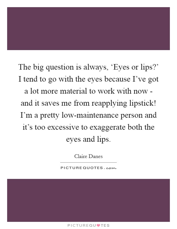 The big question is always, ‘Eyes or lips?' I tend to go with the eyes because I've got a lot more material to work with now - and it saves me from reapplying lipstick! I'm a pretty low-maintenance person and it's too excessive to exaggerate both the eyes and lips Picture Quote #1