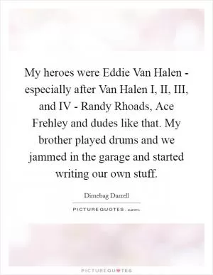 My heroes were Eddie Van Halen - especially after Van Halen I, II, III, and IV - Randy Rhoads, Ace Frehley and dudes like that. My brother played drums and we jammed in the garage and started writing our own stuff Picture Quote #1
