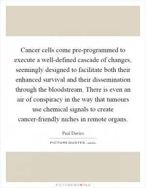 Cancer cells come pre-programmed to execute a well-defined cascade of changes, seemingly designed to facilitate both their enhanced survival and their dissemination through the bloodstream. There is even an air of conspiracy in the way that tumours use chemical signals to create cancer-friendly niches in remote organs Picture Quote #1