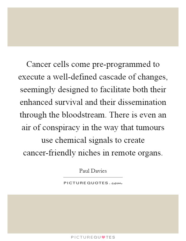 Cancer cells come pre-programmed to execute a well-defined cascade of changes, seemingly designed to facilitate both their enhanced survival and their dissemination through the bloodstream. There is even an air of conspiracy in the way that tumours use chemical signals to create cancer-friendly niches in remote organs Picture Quote #1