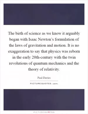 The birth of science as we know it arguably began with Isaac Newton’s formulation of the laws of gravitation and motion. It is no exaggeration to say that physics was reborn in the early 20th-century with the twin revolutions of quantum mechanics and the theory of relativity Picture Quote #1
