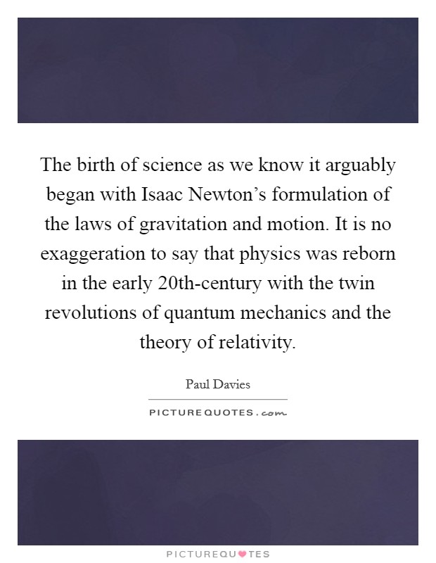 The birth of science as we know it arguably began with Isaac Newton's formulation of the laws of gravitation and motion. It is no exaggeration to say that physics was reborn in the early 20th-century with the twin revolutions of quantum mechanics and the theory of relativity Picture Quote #1