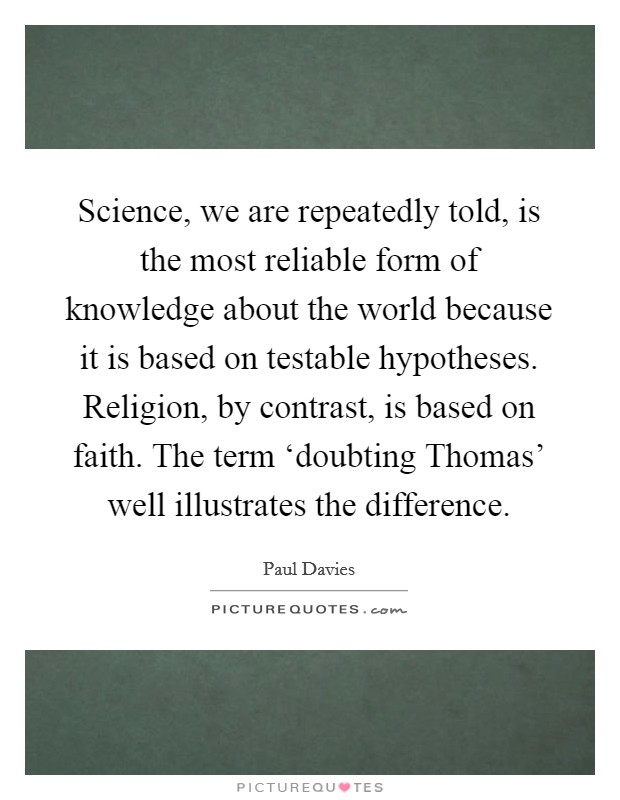 Science, we are repeatedly told, is the most reliable form of knowledge about the world because it is based on testable hypotheses. Religion, by contrast, is based on faith. The term ‘doubting Thomas' well illustrates the difference Picture Quote #1