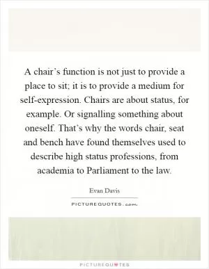A chair’s function is not just to provide a place to sit; it is to provide a medium for self-expression. Chairs are about status, for example. Or signalling something about oneself. That’s why the words chair, seat and bench have found themselves used to describe high status professions, from academia to Parliament to the law Picture Quote #1