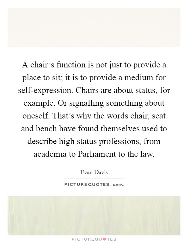 A chair's function is not just to provide a place to sit; it is to provide a medium for self-expression. Chairs are about status, for example. Or signalling something about oneself. That's why the words chair, seat and bench have found themselves used to describe high status professions, from academia to Parliament to the law Picture Quote #1