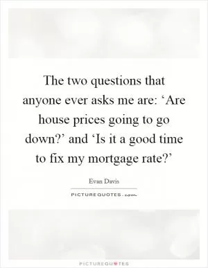 The two questions that anyone ever asks me are: ‘Are house prices going to go down?’ and ‘Is it a good time to fix my mortgage rate?’ Picture Quote #1