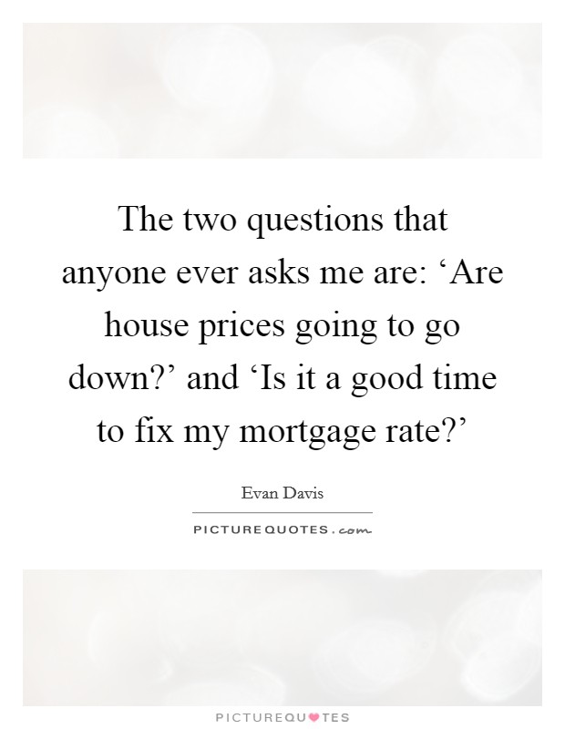 The two questions that anyone ever asks me are: ‘Are house prices going to go down?' and ‘Is it a good time to fix my mortgage rate?' Picture Quote #1