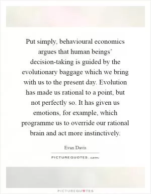 Put simply, behavioural economics argues that human beings’ decision-taking is guided by the evolutionary baggage which we bring with us to the present day. Evolution has made us rational to a point, but not perfectly so. It has given us emotions, for example, which programme us to override our rational brain and act more instinctively Picture Quote #1