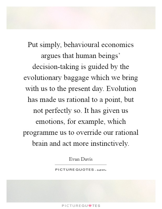 Put simply, behavioural economics argues that human beings' decision-taking is guided by the evolutionary baggage which we bring with us to the present day. Evolution has made us rational to a point, but not perfectly so. It has given us emotions, for example, which programme us to override our rational brain and act more instinctively Picture Quote #1