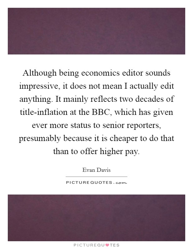 Although being economics editor sounds impressive, it does not mean I actually edit anything. It mainly reflects two decades of title-inflation at the BBC, which has given ever more status to senior reporters, presumably because it is cheaper to do that than to offer higher pay Picture Quote #1