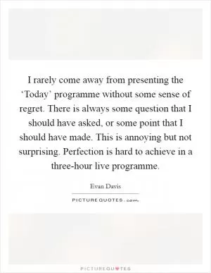 I rarely come away from presenting the ‘Today’ programme without some sense of regret. There is always some question that I should have asked, or some point that I should have made. This is annoying but not surprising. Perfection is hard to achieve in a three-hour live programme Picture Quote #1