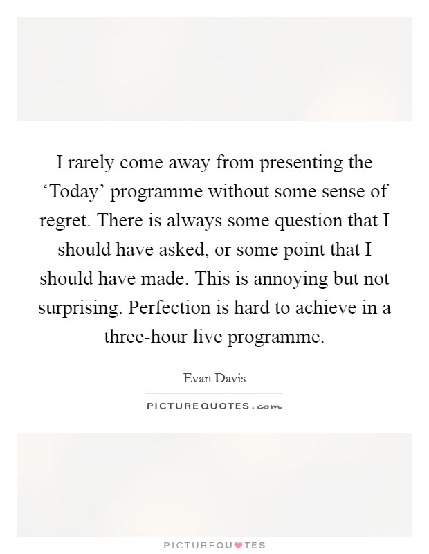 I rarely come away from presenting the ‘Today' programme without some sense of regret. There is always some question that I should have asked, or some point that I should have made. This is annoying but not surprising. Perfection is hard to achieve in a three-hour live programme Picture Quote #1