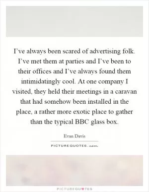 I’ve always been scared of advertising folk. I’ve met them at parties and I’ve been to their offices and I’ve always found them intimidatingly cool. At one company I visited, they held their meetings in a caravan that had somehow been installed in the place, a rather more exotic place to gather than the typical BBC glass box Picture Quote #1