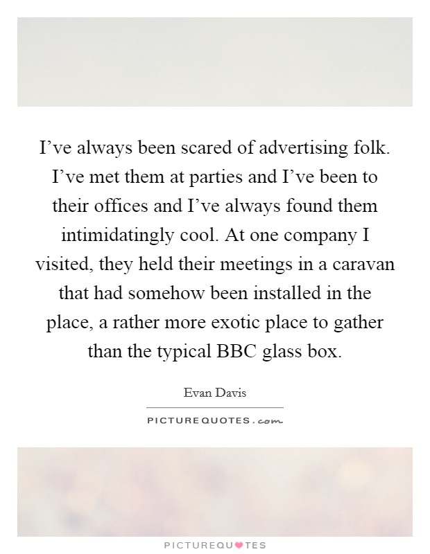 I've always been scared of advertising folk. I've met them at parties and I've been to their offices and I've always found them intimidatingly cool. At one company I visited, they held their meetings in a caravan that had somehow been installed in the place, a rather more exotic place to gather than the typical BBC glass box Picture Quote #1