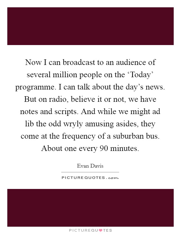 Now I can broadcast to an audience of several million people on the ‘Today' programme. I can talk about the day's news. But on radio, believe it or not, we have notes and scripts. And while we might ad lib the odd wryly amusing asides, they come at the frequency of a suburban bus. About one every 90 minutes Picture Quote #1