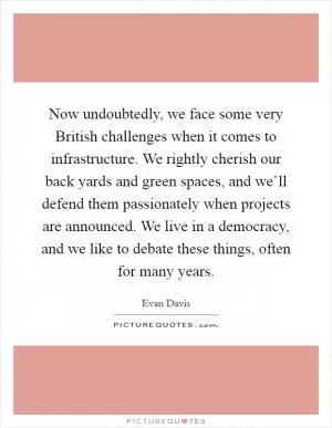 Now undoubtedly, we face some very British challenges when it comes to infrastructure. We rightly cherish our back yards and green spaces, and we’ll defend them passionately when projects are announced. We live in a democracy, and we like to debate these things, often for many years Picture Quote #1