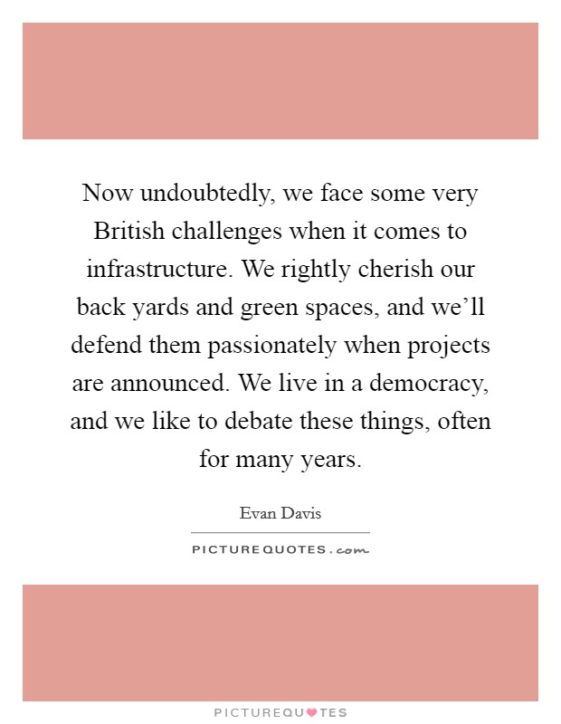 Now undoubtedly, we face some very British challenges when it comes to infrastructure. We rightly cherish our back yards and green spaces, and we'll defend them passionately when projects are announced. We live in a democracy, and we like to debate these things, often for many years Picture Quote #1