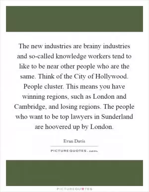 The new industries are brainy industries and so-called knowledge workers tend to like to be near other people who are the same. Think of the City of Hollywood. People cluster. This means you have winning regions, such as London and Cambridge, and losing regions. The people who want to be top lawyers in Sunderland are hoovered up by London Picture Quote #1