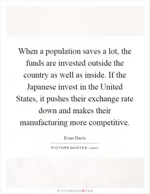 When a population saves a lot, the funds are invested outside the country as well as inside. If the Japanese invest in the United States, it pushes their exchange rate down and makes their manufacturing more competitive Picture Quote #1