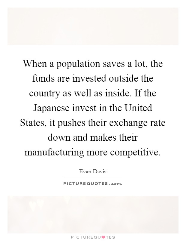 When a population saves a lot, the funds are invested outside the country as well as inside. If the Japanese invest in the United States, it pushes their exchange rate down and makes their manufacturing more competitive Picture Quote #1