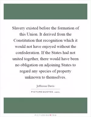 Slavery existed before the formation of this Union. It derived from the Constitution that recognition which it would not have enjoyed without the confederation. If the States had not united together, there would have been no obligation on adjoining States to regard any species of property unknown to themselves Picture Quote #1
