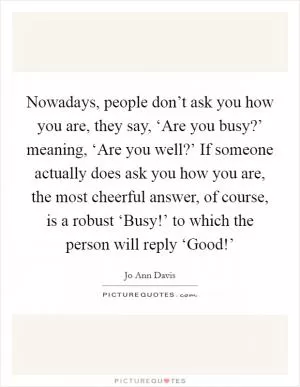 Nowadays, people don’t ask you how you are, they say, ‘Are you busy?’ meaning, ‘Are you well?’ If someone actually does ask you how you are, the most cheerful answer, of course, is a robust ‘Busy!’ to which the person will reply ‘Good!’ Picture Quote #1