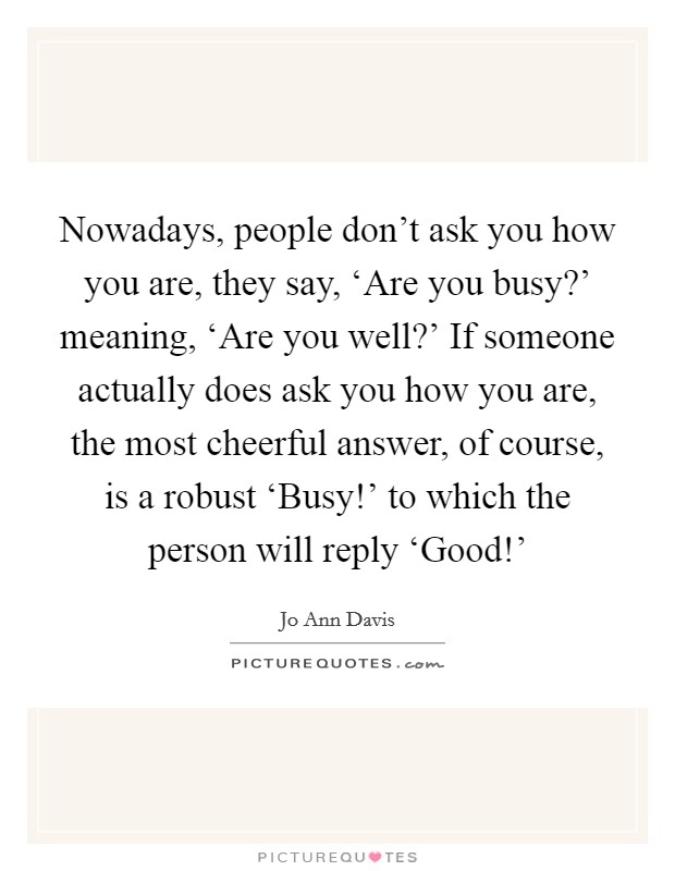 Nowadays, people don't ask you how you are, they say, ‘Are you busy?' meaning, ‘Are you well?' If someone actually does ask you how you are, the most cheerful answer, of course, is a robust ‘Busy!' to which the person will reply ‘Good!' Picture Quote #1
