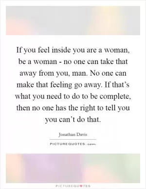 If you feel inside you are a woman, be a woman - no one can take that away from you, man. No one can make that feeling go away. If that’s what you need to do to be complete, then no one has the right to tell you you can’t do that Picture Quote #1