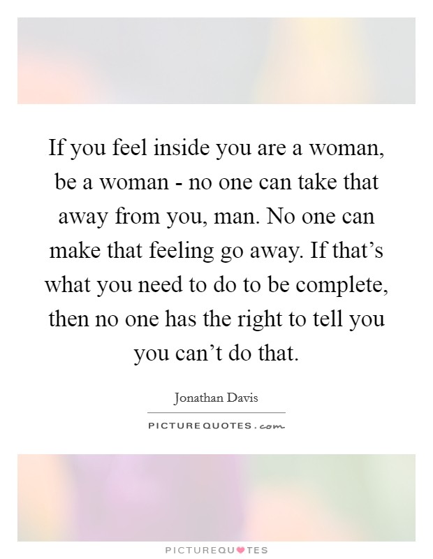 If you feel inside you are a woman, be a woman - no one can take that away from you, man. No one can make that feeling go away. If that's what you need to do to be complete, then no one has the right to tell you you can't do that Picture Quote #1