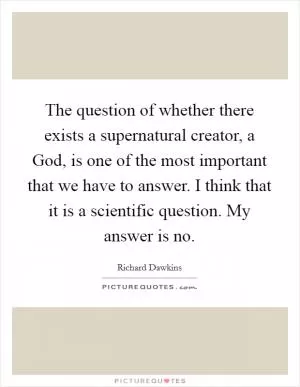 The question of whether there exists a supernatural creator, a God, is one of the most important that we have to answer. I think that it is a scientific question. My answer is no Picture Quote #1