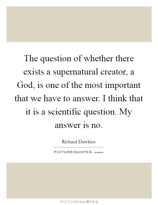 The question of whether there exists a supernatural creator, a God, is one of the most important that we have to answer. I think that it is a scientific question. My answer is no Picture Quote #1