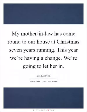 My mother-in-law has come round to our house at Christmas seven years running. This year we’re having a change. We’re going to let her in Picture Quote #1