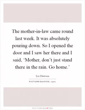 The mother-in-law came round last week. It was absolutely pouring down. So I opened the door and I saw her there and I said, ‘Mother, don’t just stand there in the rain. Go home.’ Picture Quote #1